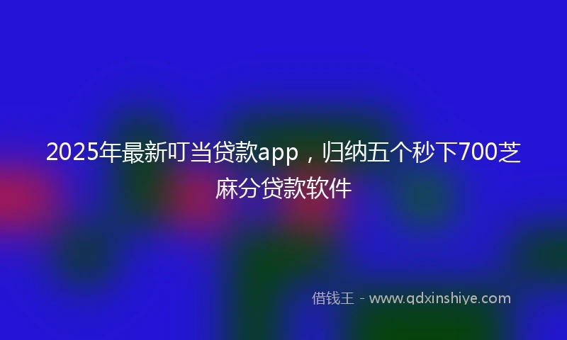 2025年最新叮当贷款app，归纳五个秒下700芝麻分贷款软件