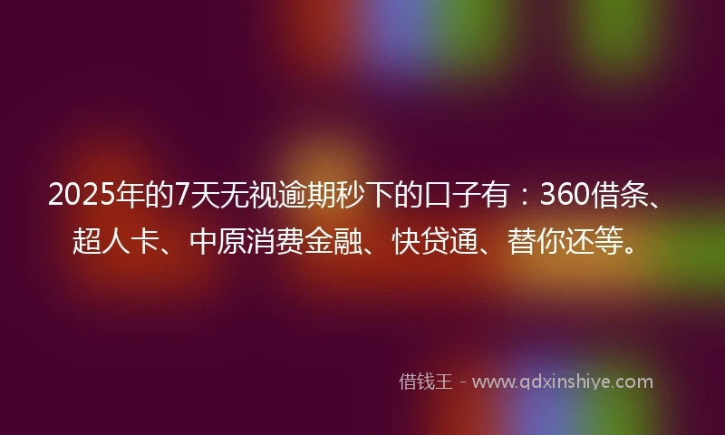 2025年的7天无视逾期秒下的口子有：360借条、超人卡、中原消费金融、快贷通、替你还等。