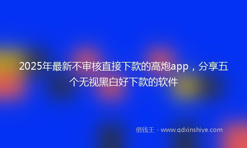 2025年最新不审核直接下款的高炮app，分享五个无视黑白好下款的软件
