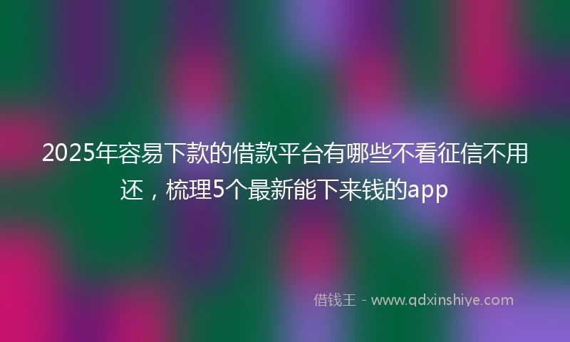 2025年容易下款的借款平台有哪些不看征信不用还，梳理5个最新能下来钱的app