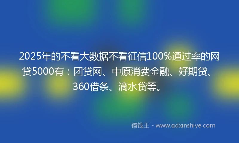 2025年的不看大数据不看征信100%通过率的网贷5000有：团贷网、中原消费金融、好期贷、360借条、滴水贷等。