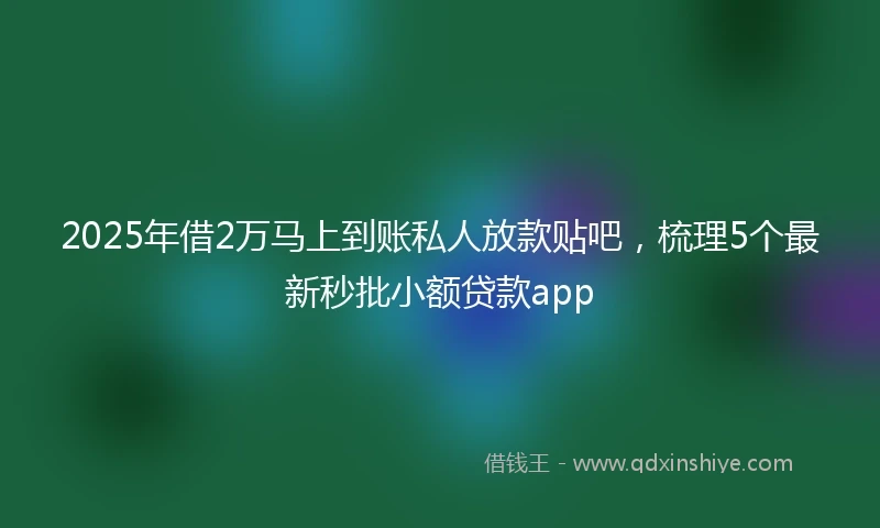 2025年借2万马上到账私人放款贴吧，梳理5个最新秒批小额贷款app