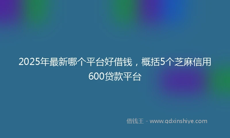 2025年最新哪个平台好借钱，概括5个芝麻信用600贷款平台
