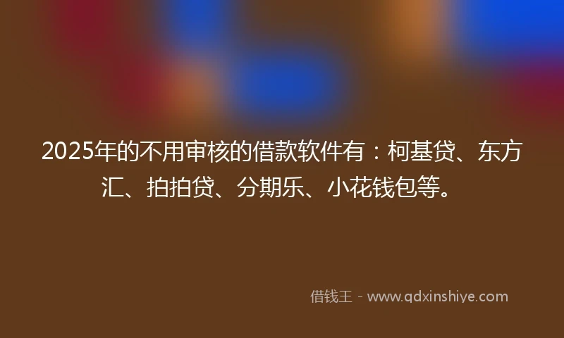 2025年的不用审核的借款软件有：柯基贷、东方汇、拍拍贷、分期乐、小花钱包等。