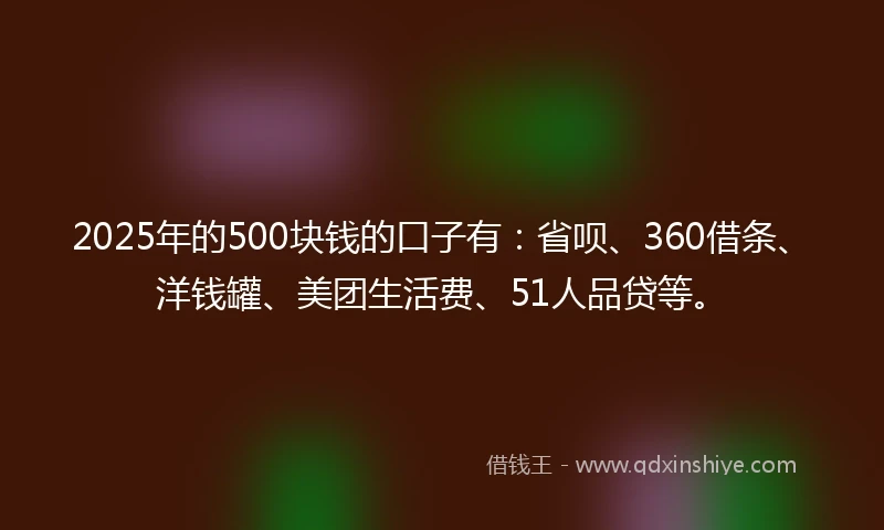 2025年的500块钱的口子有：省呗、360借条、洋钱罐、美团生活费、51人品贷等。