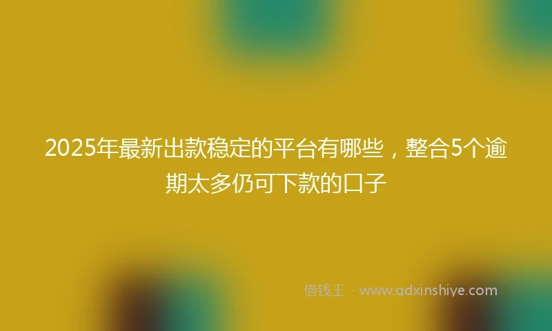 2025年最新出款稳定的平台有哪些，整合5个逾期太多仍可下款的口子