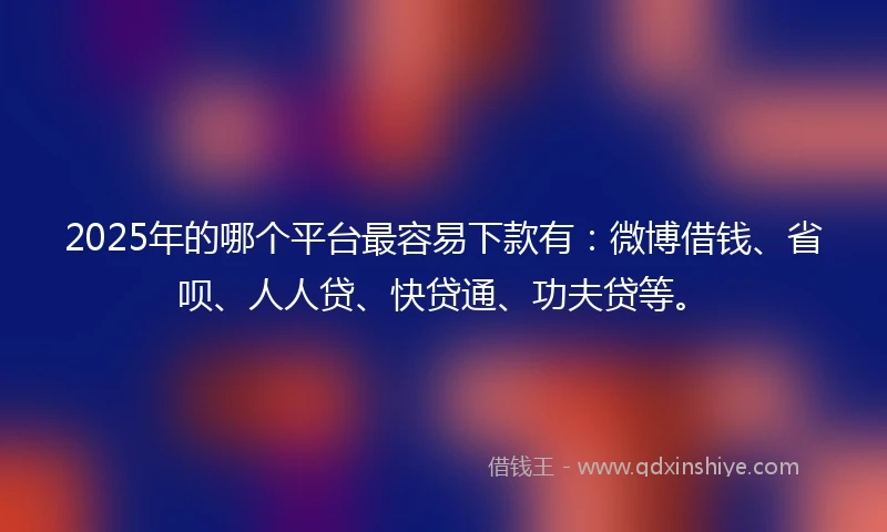 2025年的哪个平台最容易下款有：微博借钱、省呗、人人贷、快贷通、功夫贷等。