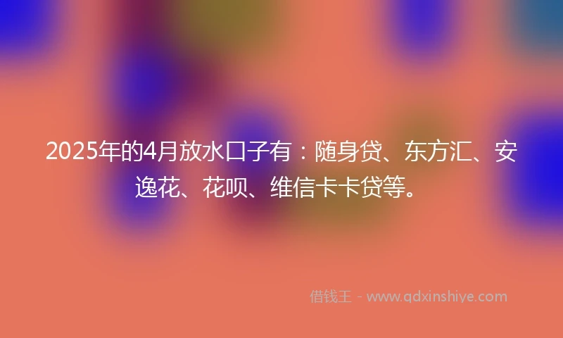 2025年的4月放水口子有：随身贷、东方汇、安逸花、花呗、维信卡卡贷等。
