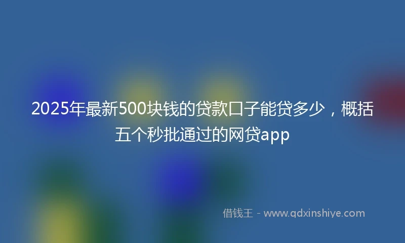 2025年最新500块钱的贷款口子能贷多少，概括五个秒批通过的网贷app