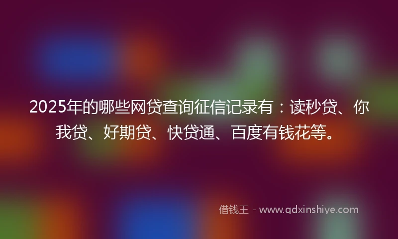 2025年的哪些网贷查询征信记录有：读秒贷、你我贷、好期贷、快贷通、百度有钱花等。