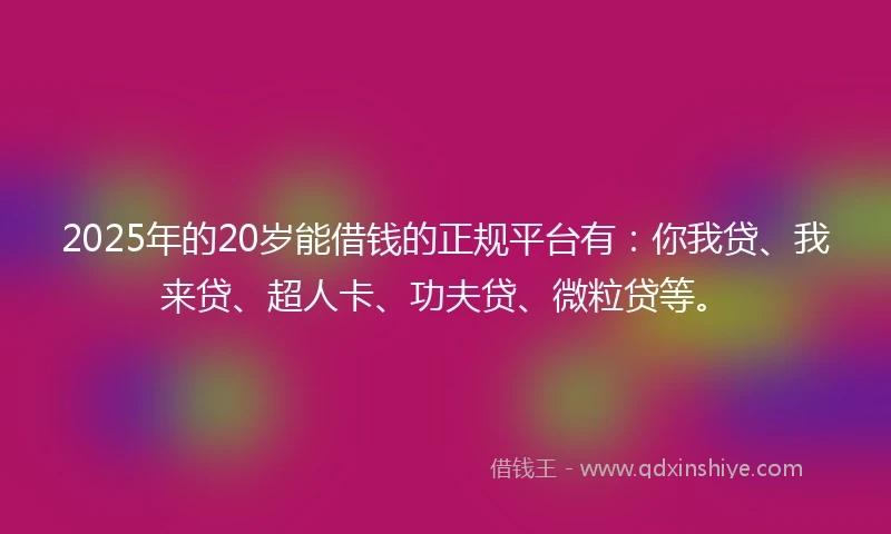 2025年的20岁能借钱的正规平台有：你我贷、我来贷、超人卡、功夫贷、微粒贷等。
