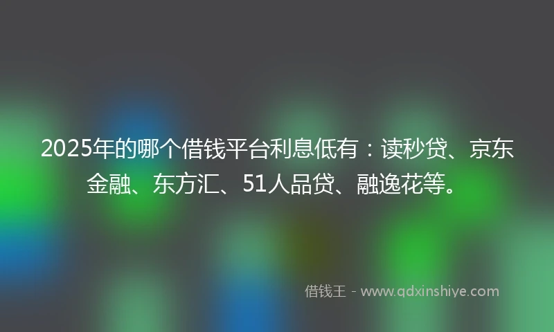 2025年的哪个借钱平台利息低有：读秒贷、京东金融、东方汇、51人品贷、融逸花等。