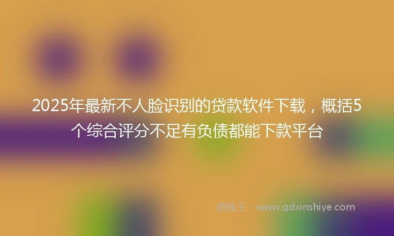 2025年最新不人脸识别的贷款软件下载，概括5个综合评分不足有负债都能下款平台