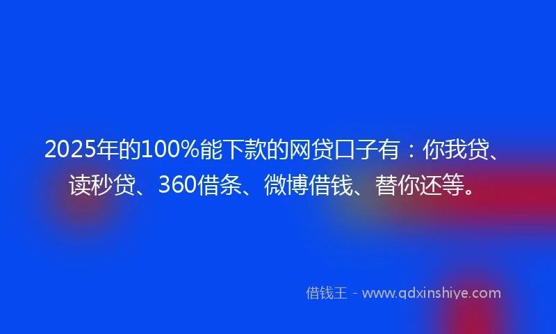2025年的100%能下款的网贷口子有：你我贷、读秒贷、360借条、微博借钱、替你还等。