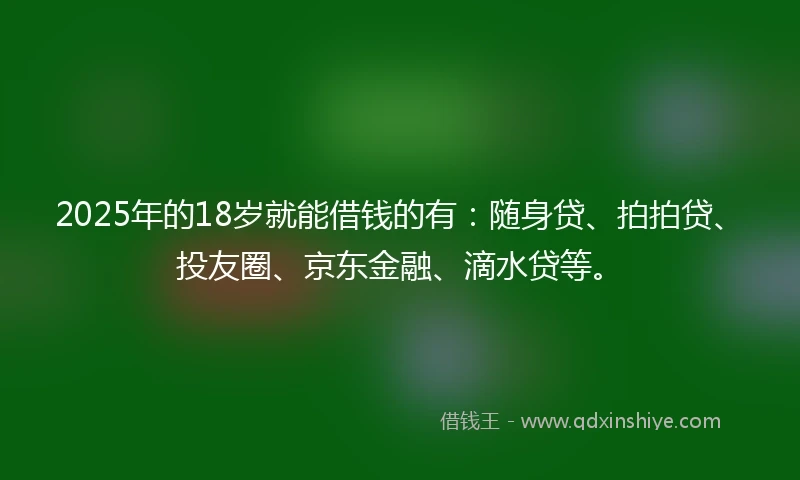 2025年的18岁就能借钱的有：随身贷、拍拍贷、投友圈、京东金融、滴水贷等。