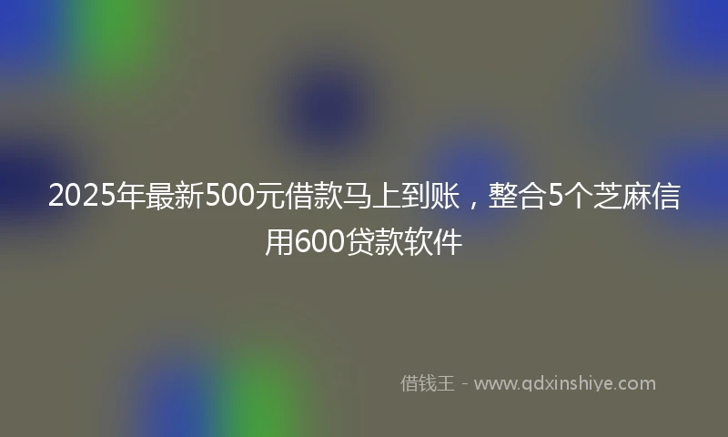 2025年最新500元借款马上到账，整合5个芝麻信用600贷款软件