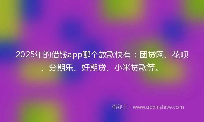 2025年的借钱app哪个放款快有：团贷网、花呗、分期乐、好期贷、小米贷款等。