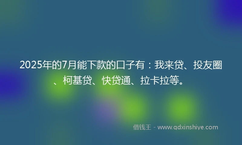 2025年的7月能下款的口子有：我来贷、投友圈、柯基贷、快贷通、拉卡拉等。