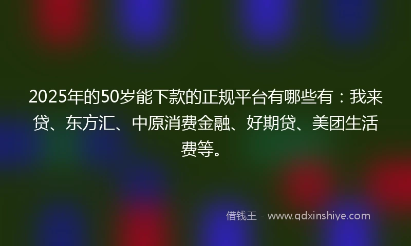 2025年的50岁能下款的正规平台有哪些有：我来贷、东方汇、中原消费金融、好期贷、美团生活费等。