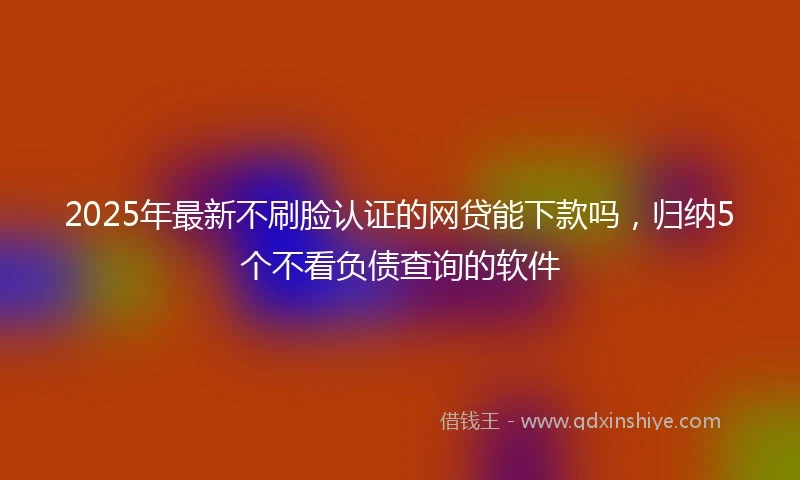 2025年最新不刷脸认证的网贷能下款吗，归纳5个不看负债查询的软件