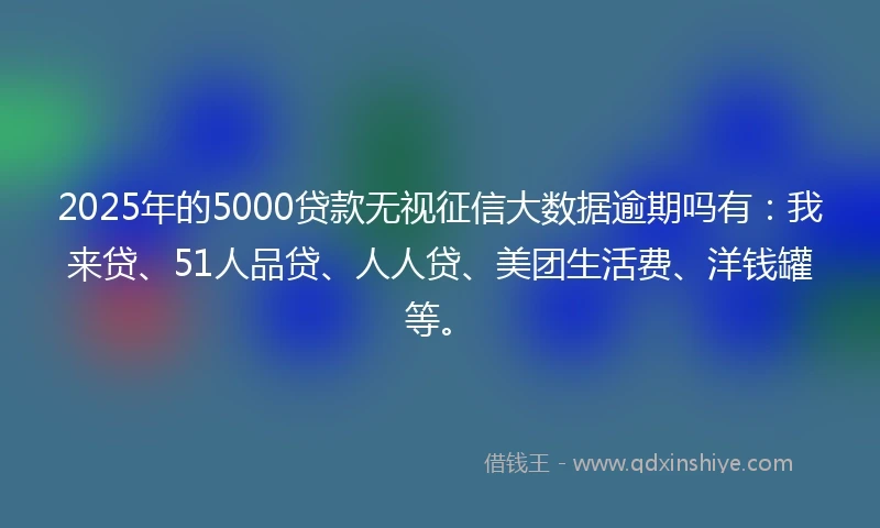 2025年的5000贷款无视征信大数据逾期吗有：我来贷、51人品贷、人人贷、美团生活费、洋钱罐等。