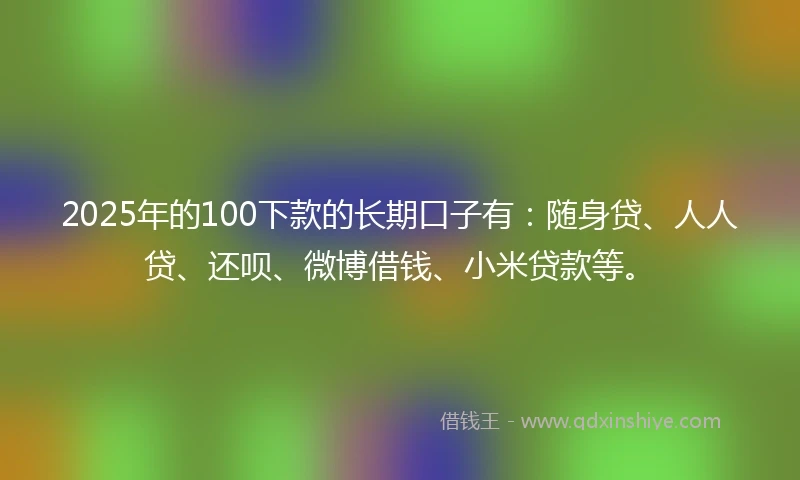 2025年的100下款的长期口子有：随身贷、人人贷、还呗、微博借钱、小米贷款等。