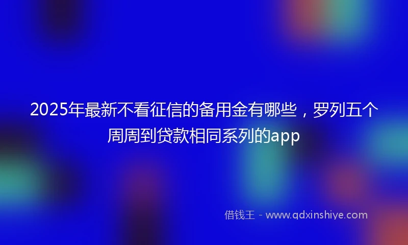 2025年最新不看征信的备用金有哪些，罗列五个周周到贷款相同系列的app