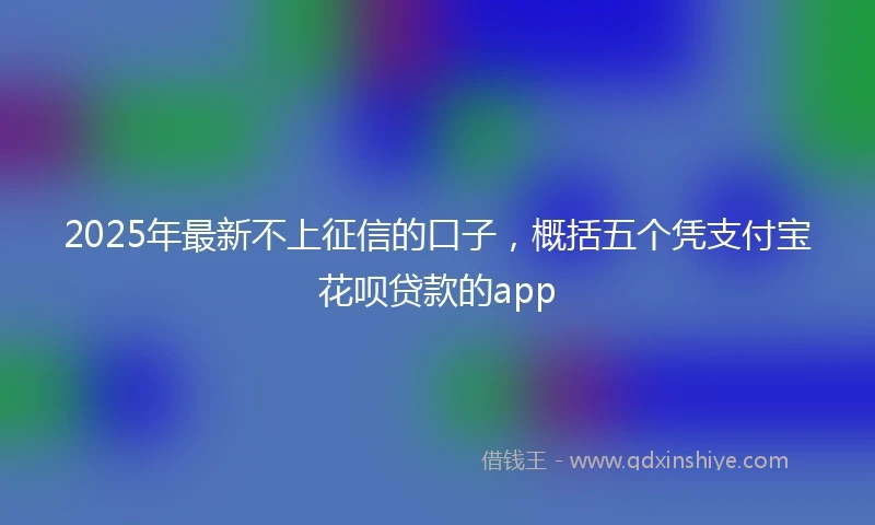 2025年最新不上征信的口子，概括五个凭支付宝花呗贷款的app