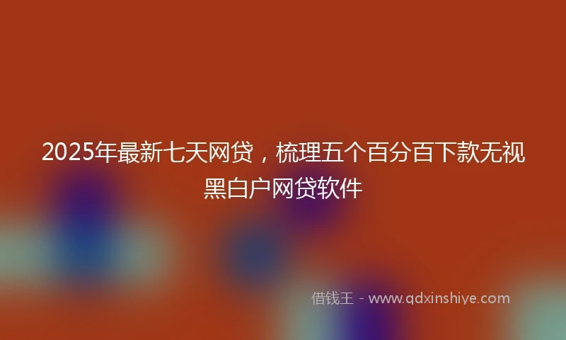 2025年最新七天网贷，梳理五个百分百下款无视黑白户网贷软件