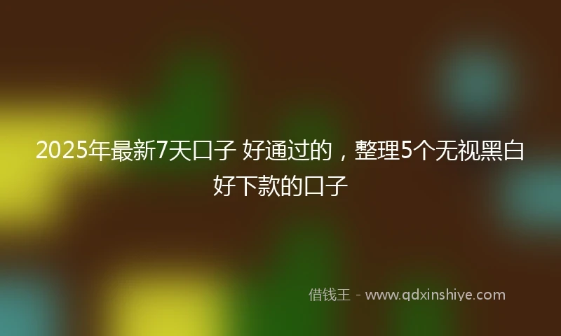 2025年最新7天口子 好通过的，整理5个无视黑白好下款的口子