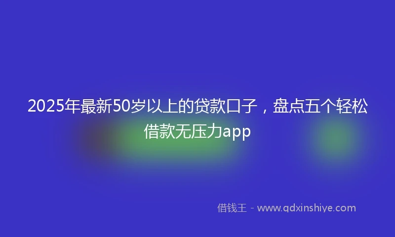 2025年最新50岁以上的贷款口子，盘点五个轻松借款无压力app
