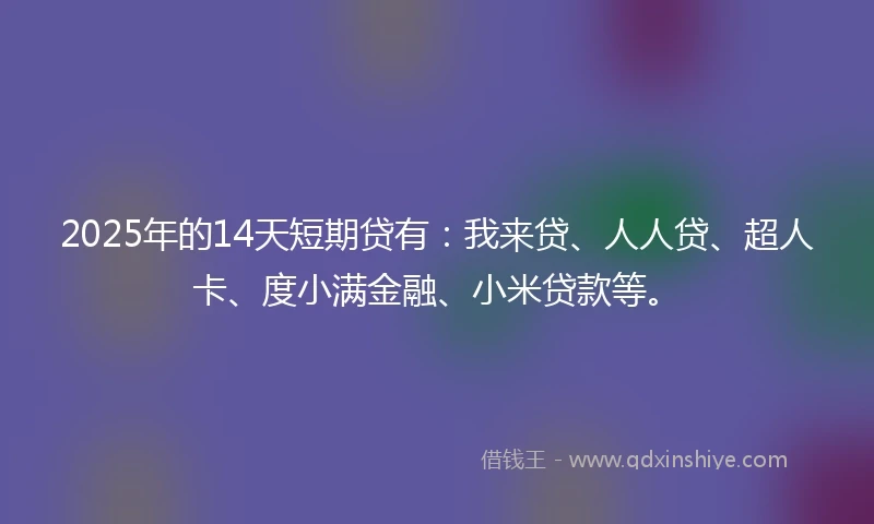 2025年的14天短期贷有：我来贷、人人贷、超人卡、度小满金融、小米贷款等。