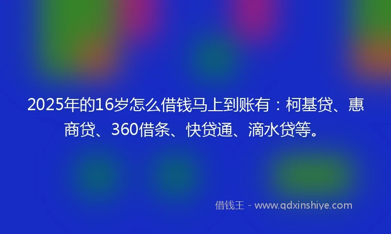 2025年的16岁怎么借钱马上到账有：柯基贷、惠商贷、360借条、快贷通、滴水贷等。