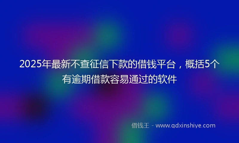 2025年最新不查征信下款的借钱平台，概括5个有逾期借款容易通过的软件