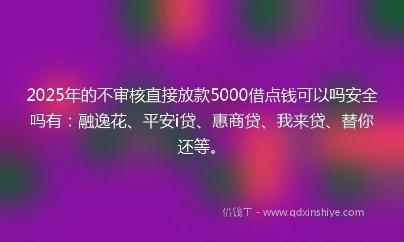 2025年的不审核直接放款5000借点钱可以吗安全吗有：融逸花、平安i贷、惠商贷、我来贷、替你还等。