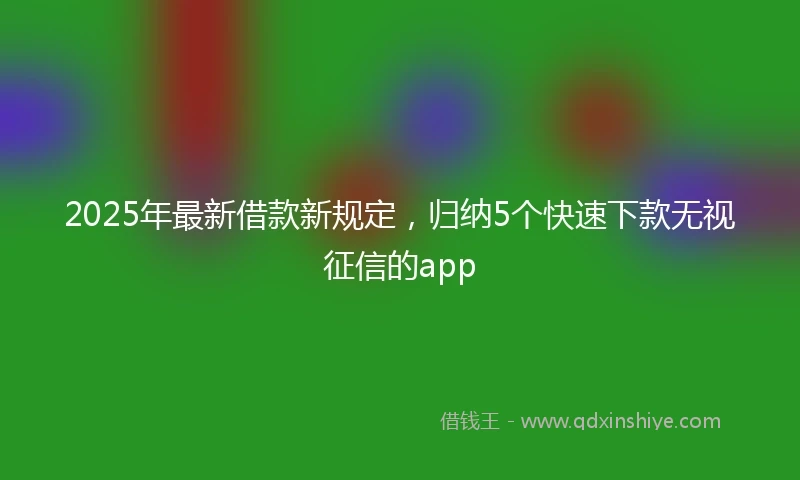 2025年最新借款新规定，归纳5个快速下款无视征信的app