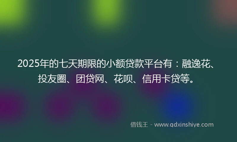 2025年的七天期限的小额贷款平台有：融逸花、投友圈、团贷网、花呗、信用卡贷等。
