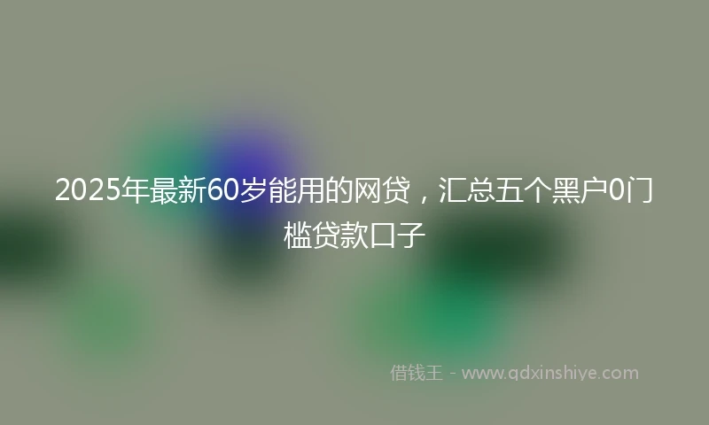 2025年最新60岁能用的网贷，汇总五个黑户0门槛贷款口子