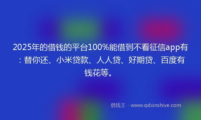 2025年的借钱的平台100%能借到不看征信app有：替你还、小米贷款、人人贷、好期贷、百度有钱花等。