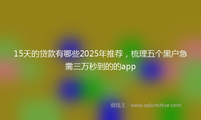 15天的贷款有哪些2025年推荐，梳理五个黑户急需三万秒到的的app