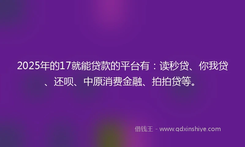 2025年的17就能贷款的平台有：读秒贷、你我贷、还呗、中原消费金融、拍拍贷等。