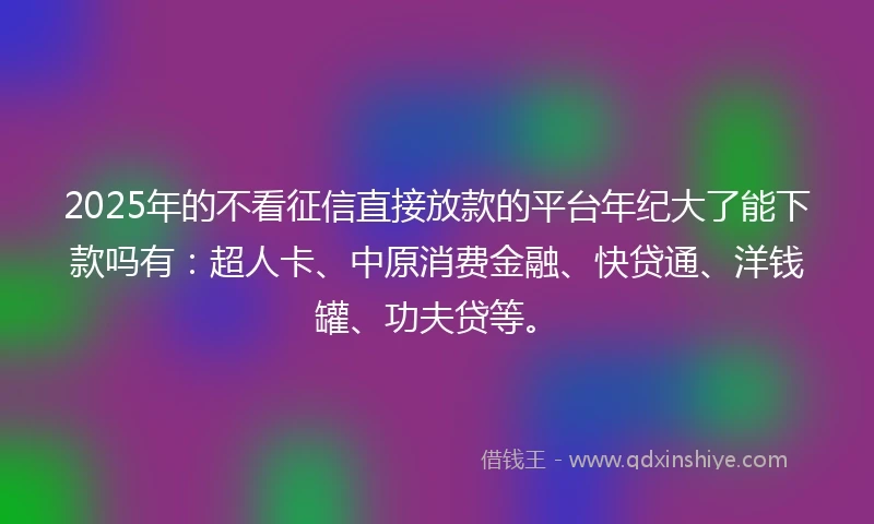 2025年的不看征信直接放款的平台年纪大了能下款吗有：超人卡、中原消费金融、快贷通、洋钱罐、功夫贷等。
