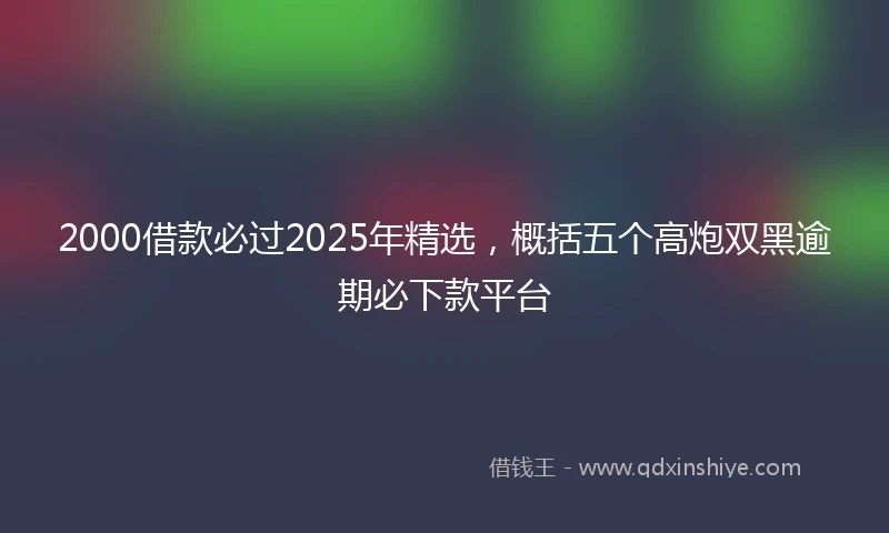 2000借款必过2025年精选，概括五个高炮双黑逾期必下款平台