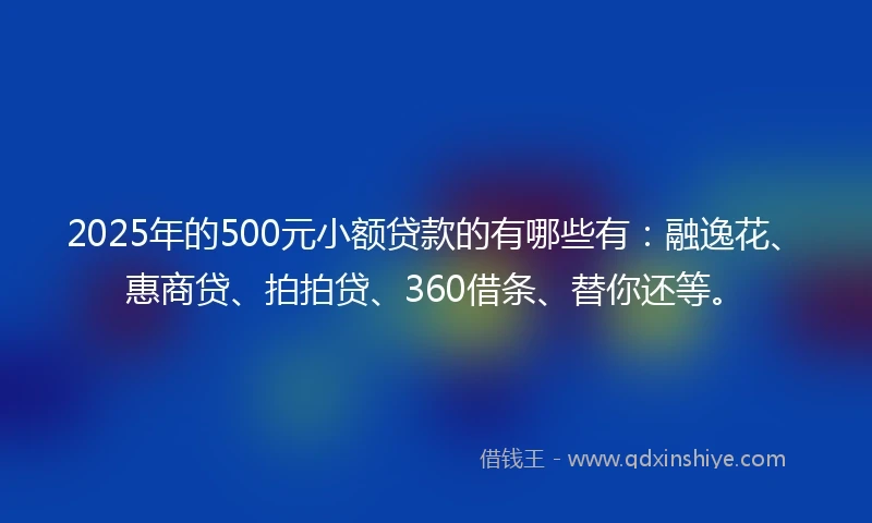 2025年的500元小额贷款的有哪些有：融逸花、惠商贷、拍拍贷、360借条、替你还等。
