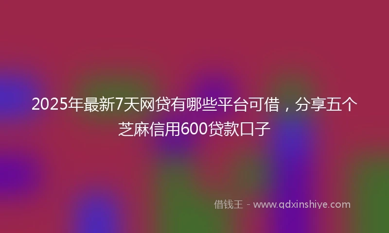 2025年最新7天网贷有哪些平台可借，分享五个芝麻信用600贷款口子
