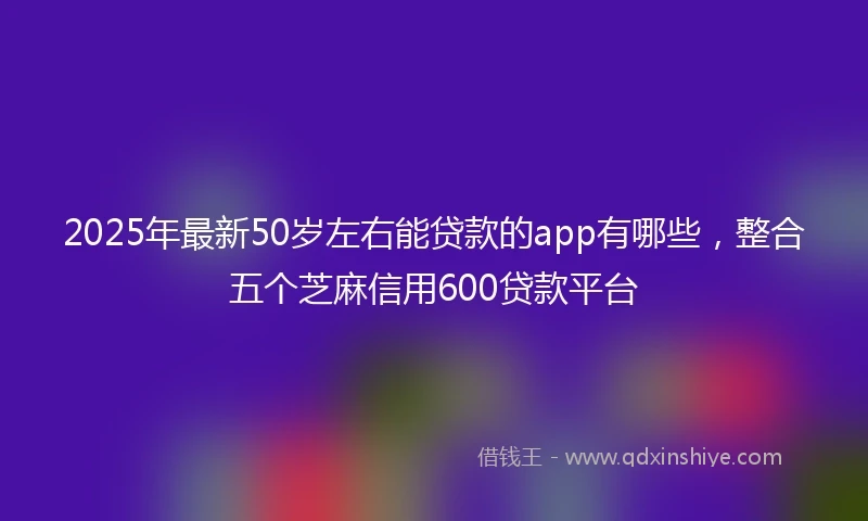 2025年最新50岁左右能贷款的app有哪些，整合五个芝麻信用600贷款平台