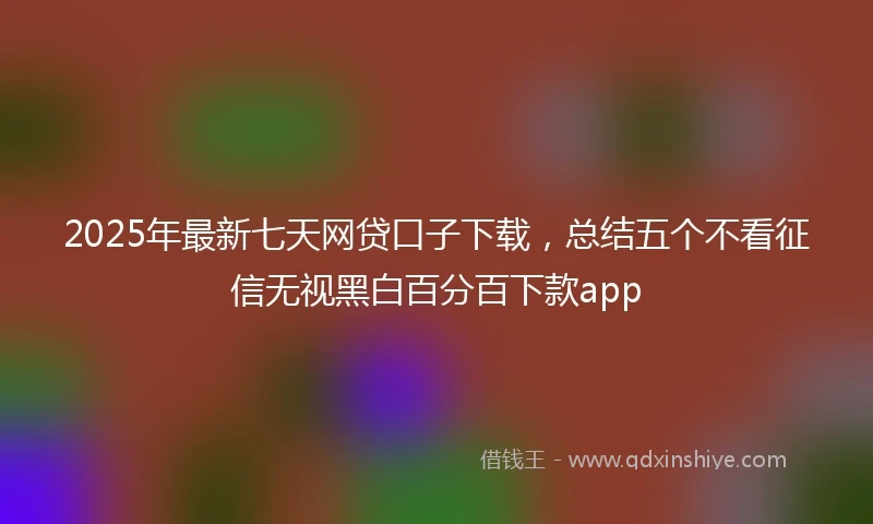 2025年最新七天网贷口子下载，总结五个不看征信无视黑白百分百下款app