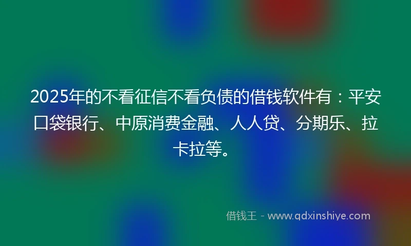 2025年的不看征信不看负债的借钱软件有：平安口袋银行、中原消费金融、人人贷、分期乐、拉卡拉等。