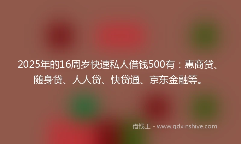 2025年的16周岁快速私人借钱500有：惠商贷、随身贷、人人贷、快贷通、京东金融等。