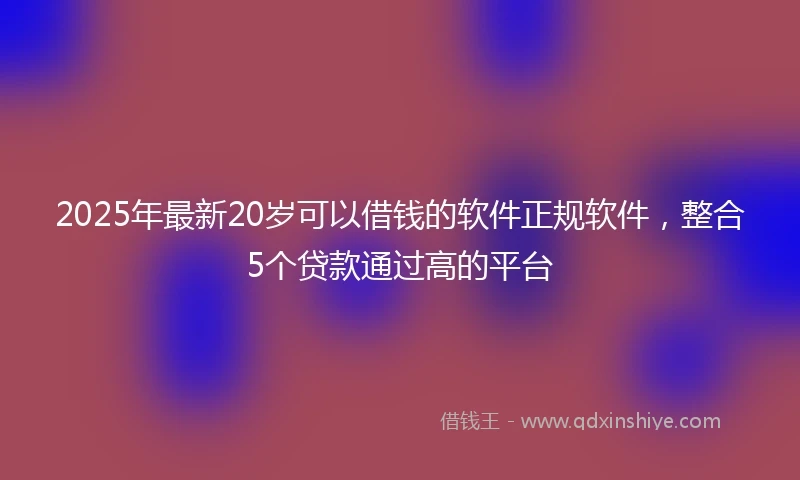 2025年最新20岁可以借钱的软件正规软件，整合5个贷款通过高的平台